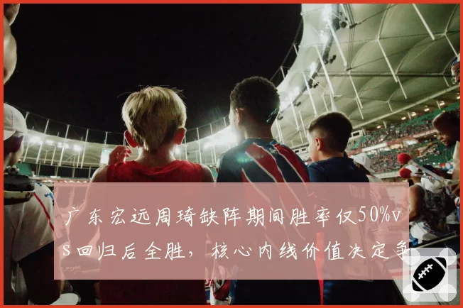 广东宏远周琦缺阵期间胜率仅50%vs回归后全胜,核心内线价值决定争冠上限