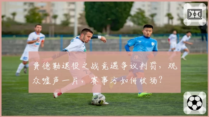 费德勒退役之战竟遇争议判罚，观众嘘声一片，赛事方如何收场？