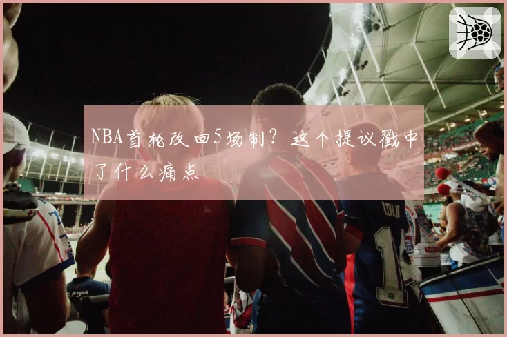 NBA首轮改回5场制？这个提议戳中了什么痛点
