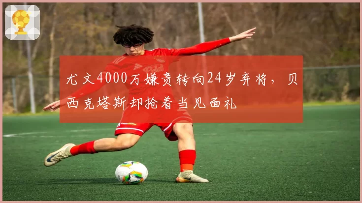 尤文4000万嫌贵转向24岁弃将,贝西克塔斯却抢着当见面礼