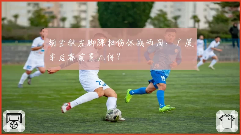 胡金秋左脚踝扭伤休战两周,广厦季后赛前景几何?
