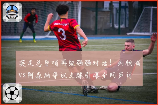 英足总昏哨再毁强强对话!利物浦vs阿森纳争议点球引爆全网声讨