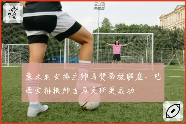 意大利女排主帅马赞蒂被解雇,巴西女排换帅吉马良斯更成功