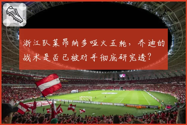 浙江队莱昂纳多哑火五轮，乔迪的战术是否已被对手彻底研究透？