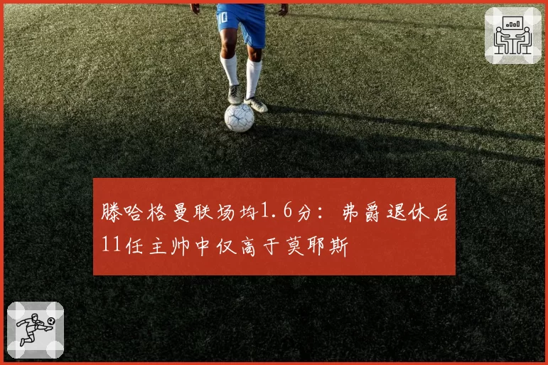 滕哈格曼联场均1.6分:弗爵退休后11任主帅中仅高于莫耶斯