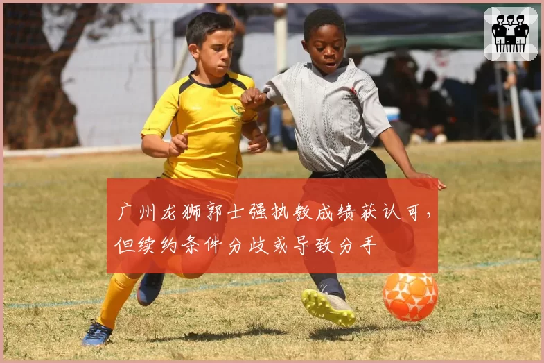 广州龙狮郭士强执教成绩获认可,但续约条件分歧或导致分手