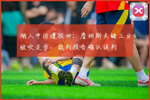 湖人申诉遭驳回:詹姆斯关键三分被吹走步,裁判报告确认误判