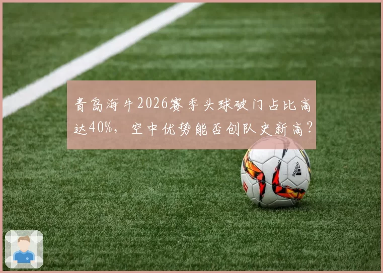 青岛海牛2026赛季头球破门占比高达40%，空中优势能否创队史新高？