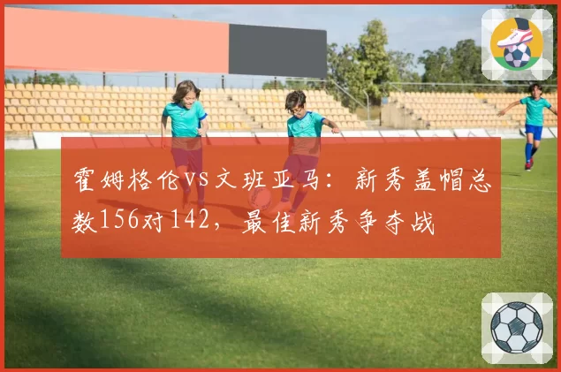 霍姆格伦vs文班亚马:新秀盖帽总数156对142,最佳新秀争夺战