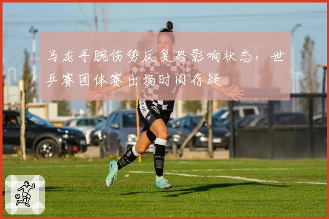 马龙手腕伤势反复恐影响状态，世乒赛团体赛出场时间存疑
