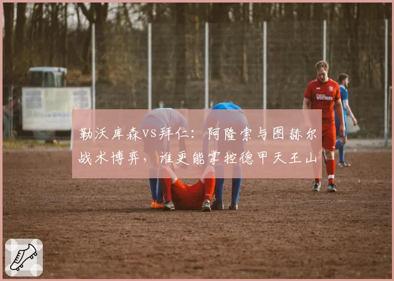 勒沃库森vs拜仁:阿隆索与图赫尔战术博弈,谁更能掌控德甲天王山?