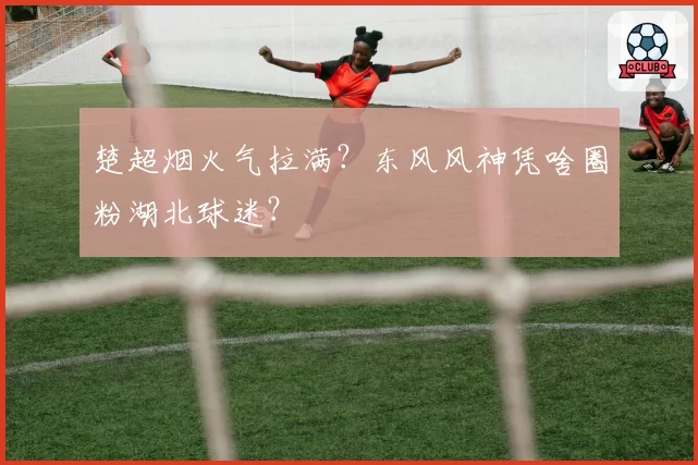 楚超烟火气拉满？东风风神凭啥圈粉湖北球迷？