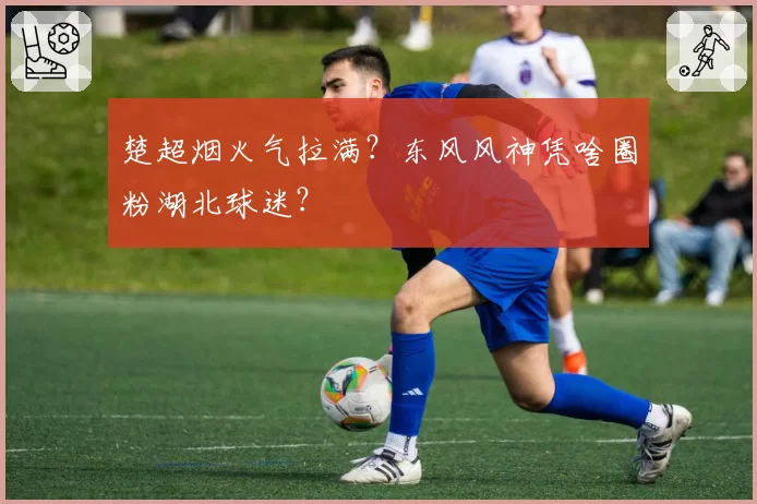 楚超烟火气拉满？东风风神凭啥圈粉湖北球迷？