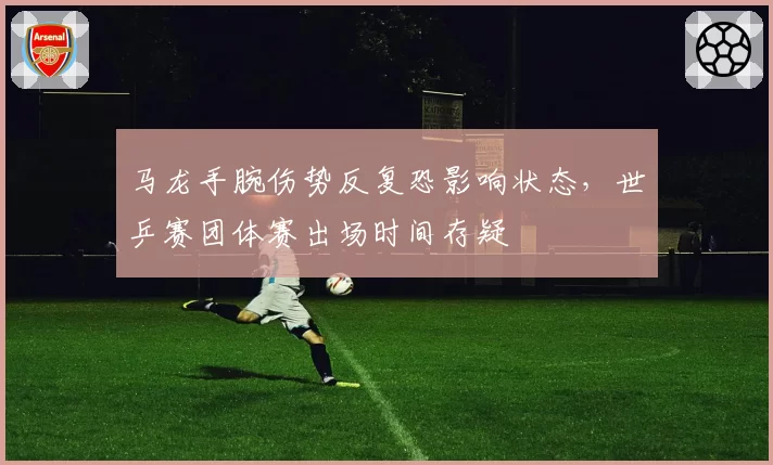 马龙手腕伤势反复恐影响状态，世乒赛团体赛出场时间存疑