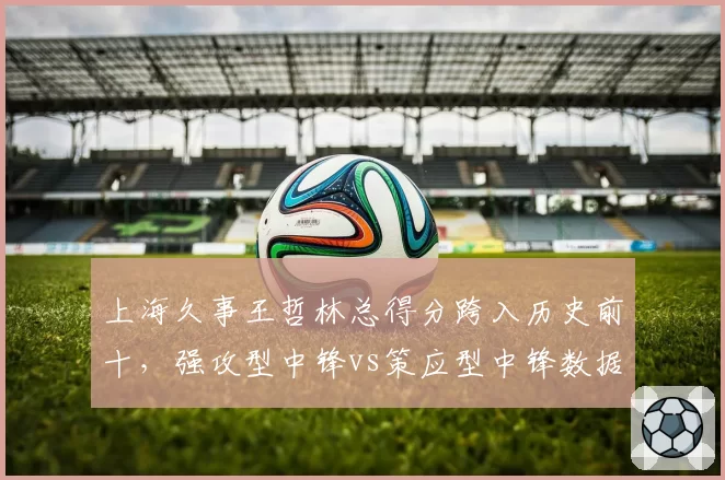 上海久事王哲林总得分跨入历史前十,强攻型中锋vs策应型中锋数据模型剖析
