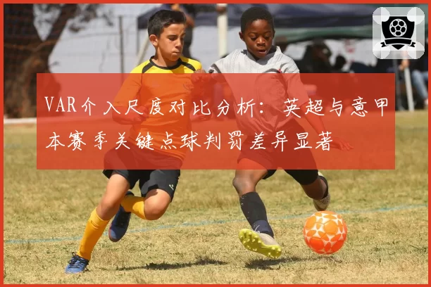 VAR介入尺度对比分析：英超与意甲本赛季关键点球判罚差异显著
