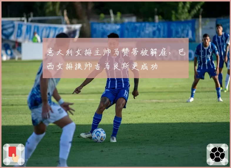 意大利女排主帅马赞蒂被解雇,巴西女排换帅吉马良斯更成功