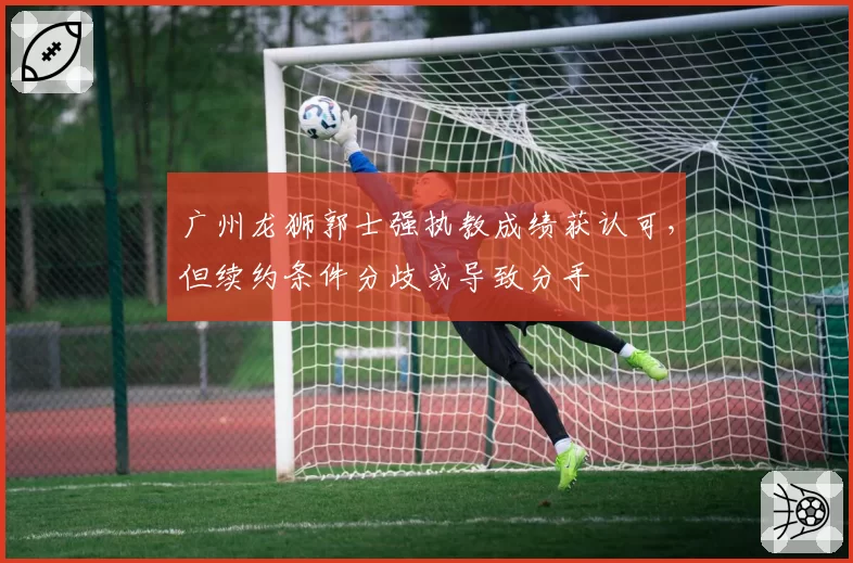 广州龙狮郭士强执教成绩获认可,但续约条件分歧或导致分手