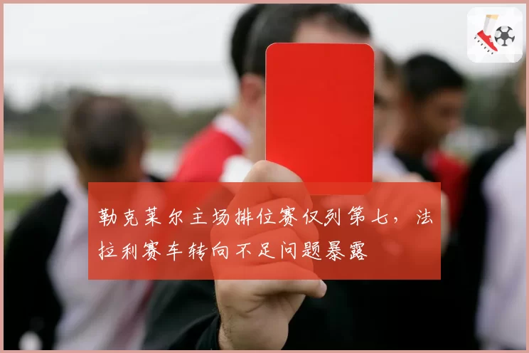 勒克莱尔主场排位赛仅列第七，法拉利赛车转向不足问题暴露
