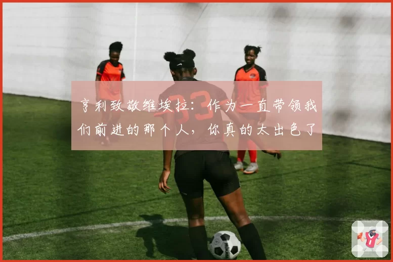 亨利致敬维埃拉：作为一直带领我们前进的那个人，你真的太出色了