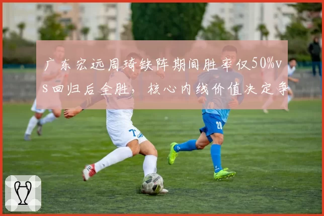 广东宏远周琦缺阵期间胜率仅50%vs回归后全胜,核心内线价值决定争冠上限