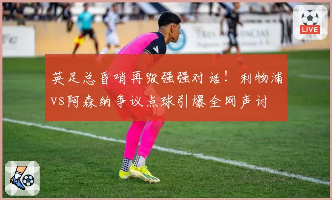 英足总昏哨再毁强强对话!利物浦vs阿森纳争议点球引爆全网声讨