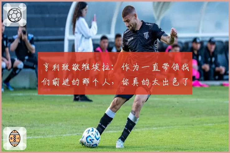 亨利致敬维埃拉：作为一直带领我们前进的那个人，你真的太出色了