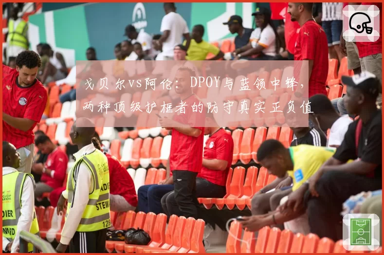 戈贝尔vs阿伦：DPOY与蓝领中锋，两种顶级护框者的防守真实正负值解读