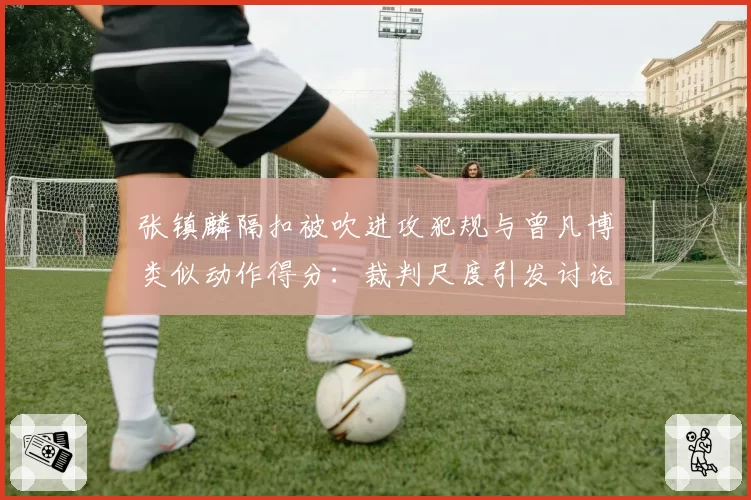张镇麟隔扣被吹进攻犯规与曾凡博类似动作得分：裁判尺度引发讨论